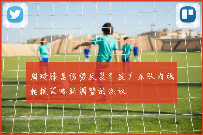 周琦膝盖伤势反复引发广东队内线轮换策略新调整的热议