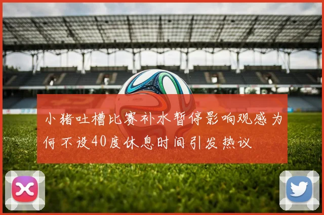 小猪吐槽比赛补水暂停影响观感为何不设40度休息时间引发热议