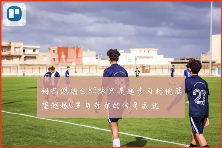 姆巴佩明白85球只是起步目标他渴望超越C罗与劳尔的传奇成就