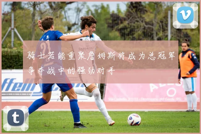 骑士若能重聚詹姆斯将成为总冠军争夺战中的强劲对手