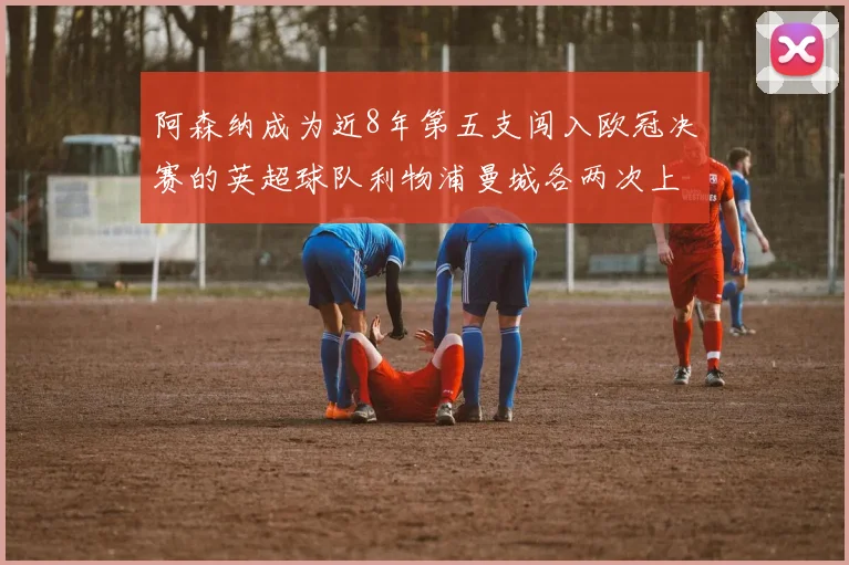 阿森纳成为近8年第五支闯入欧冠决赛的英超球队利物浦曼城各两次上演辉煌