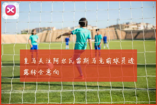 皇马关注阿尔瓦雷斯马竞前球员透露转会意向