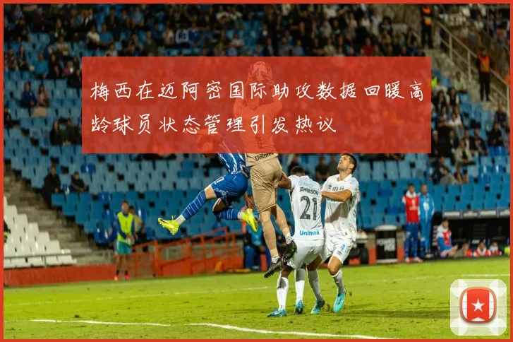 梅西在迈阿密国际助攻数据回暖高龄球员状态管理引发热议