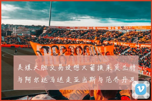 美媒大胆交易设想火箭换来莫兰特与阿尔达马送走亚当斯与范乔丹及两个选秀权