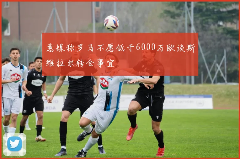 意媒称罗马不愿低于6000万欧谈斯维拉尔转会事宜