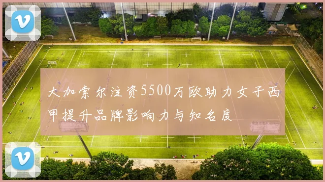 大加索尔注资5500万欧助力女子西甲提升品牌影响力与知名度