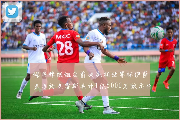 瑞典锋线组合首次亮相世界杯伊萨克与约克雷斯共计1亿5000万欧元价值