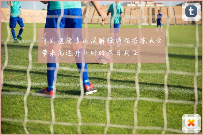 亨利澄清言论误解强调混搭球衣会带来厄运并非针对尼日利亚