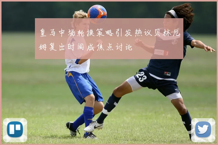 皇马中场轮换策略引发热议贝林厄姆复出时间成焦点讨论