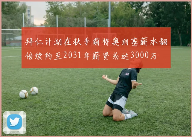 拜仁计划在秋季前将奥利塞薪水翻倍续约至2031年薪资或达3000万
