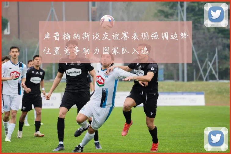 库普梅纳斯谈友谊赛表现强调边锋位置竞争助力国家队入选