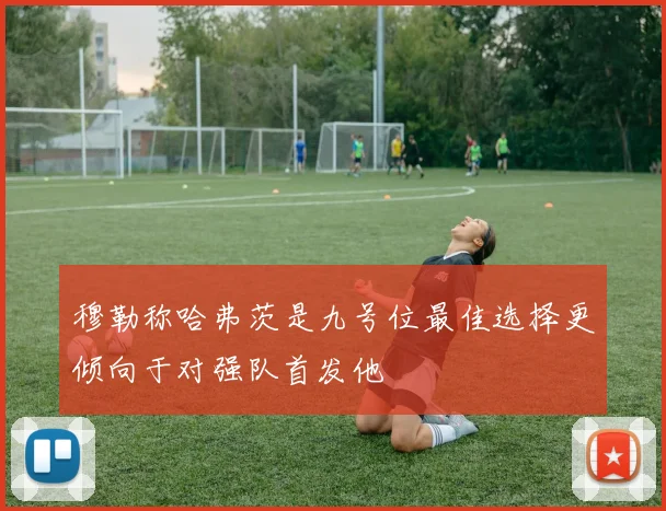 穆勒称哈弗茨是九号位最佳选择更倾向于对强队首发他