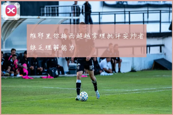 维耶里称梅西超越常理批评安帅者缺乏理解能力