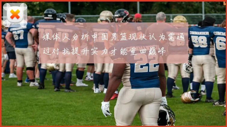 媒体人分析中国男篮现状认为需通过对抗提升实力才能重回巅峰