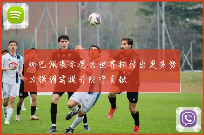 姆巴佩表示愿为世界杯付出更多努力强调需提升防守贡献