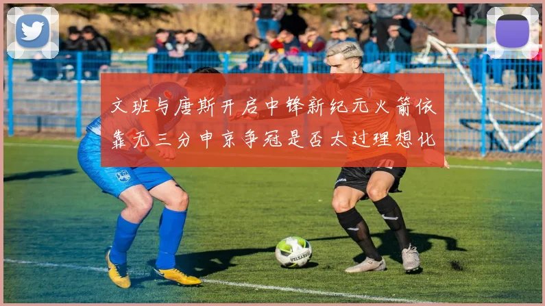 文班与唐斯开启中锋新纪元火箭依靠无三分申京争冠是否太过理想化