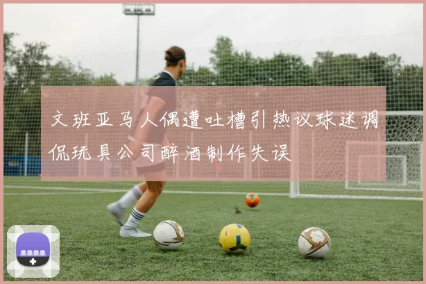 文班亚马人偶遭吐槽引热议球迷调侃玩具公司醉酒制作失误